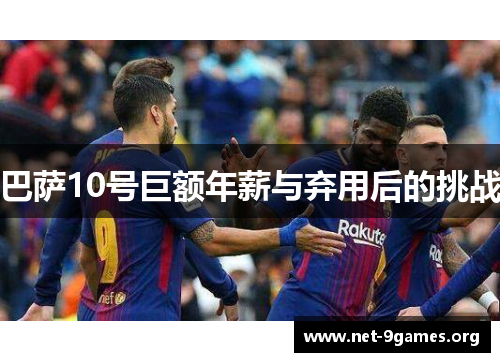巴萨10号巨额年薪与弃用后的挑战 巴萨10号巨额年薪与弃用后的挑战