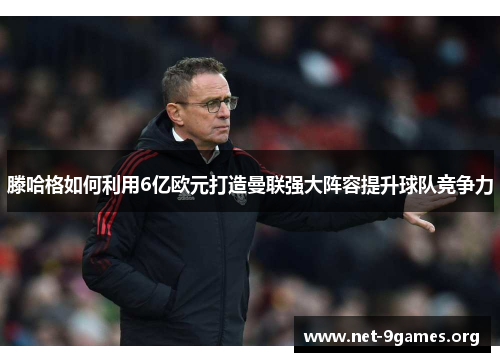 滕哈格如何利用6亿欧元打造曼联强大阵容提升球队竞争力 滕哈格如何利用6亿欧元打造曼联强大阵容提升球队竞争力