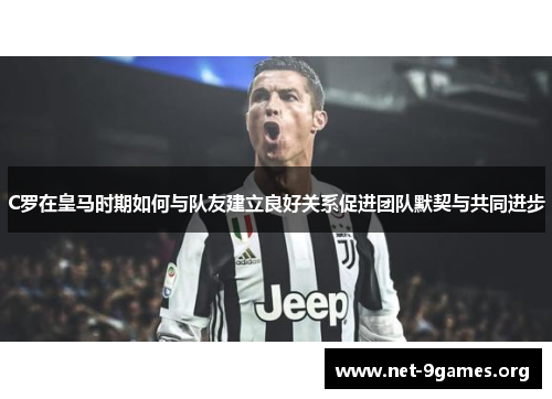C罗在皇马时期如何与队友建立良好关系促进团队默契与共同进步