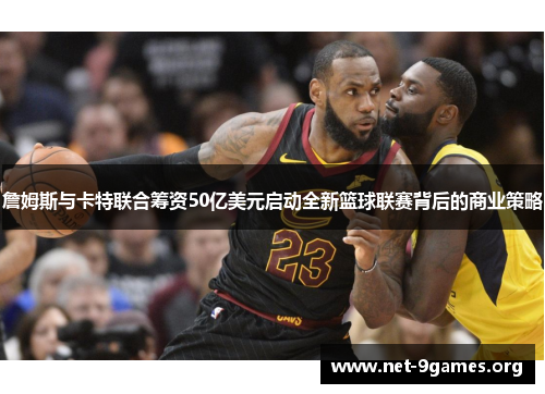 詹姆斯与卡特联合筹资50亿美元启动全新篮球联赛背后的商业策略 詹姆斯与卡特联合筹资50亿美元启动全新篮球联赛背后的商业策略