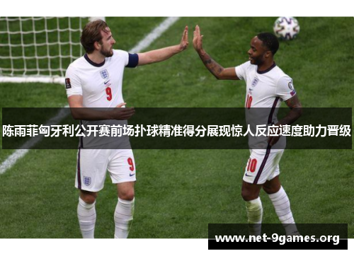 陈雨菲匈牙利公开赛前场扑球精准得分展现惊人反应速度助力晋级 陈雨菲匈牙利公开赛前场扑球精准得分展现惊人反应速度助力晋级